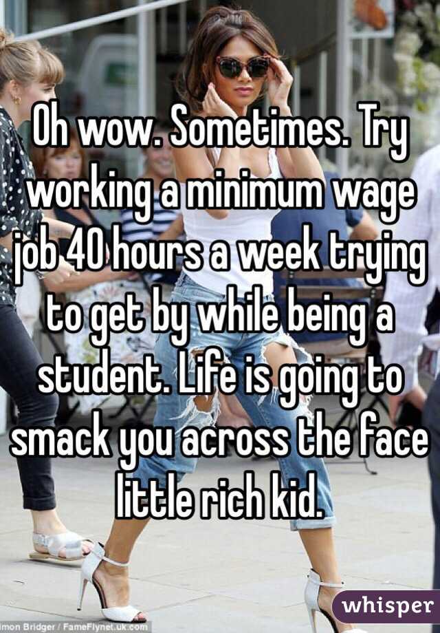 Oh wow. Sometimes. Try working a minimum wage job 40 hours a week trying to get by while being a student. Life is going to smack you across the face little rich kid. 