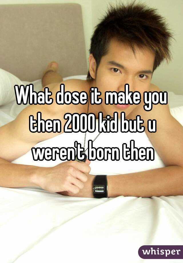 What dose it make you then 2000 kid but u weren't born then