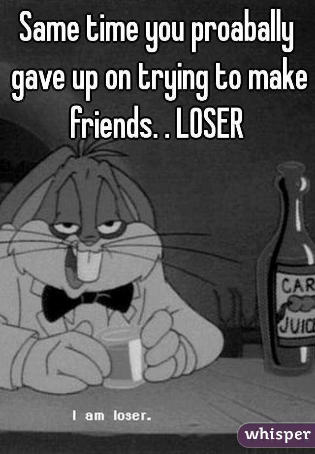 Same time you proabally gave up on trying to make friends. . LOSER 