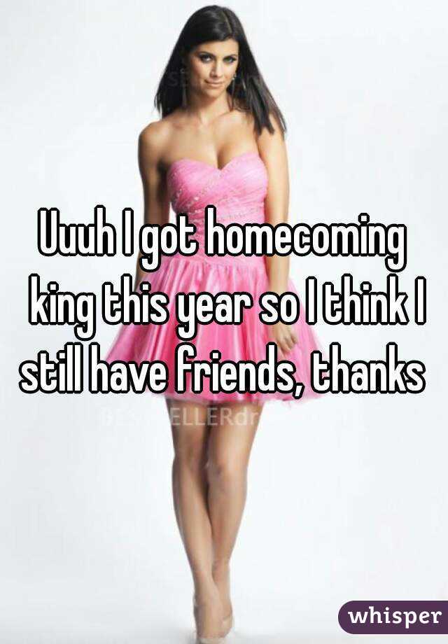 Uuuh I got homecoming king this year so I think I still have friends, thanks 