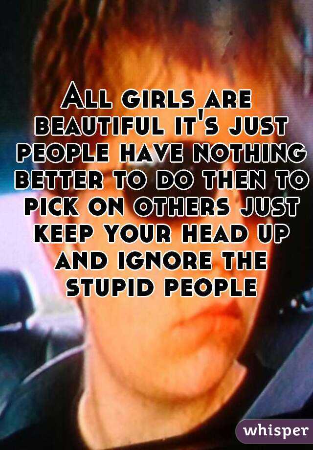 All girls are beautiful it's just people have nothing better to do then to pick on others just keep your head up and ignore the stupid people