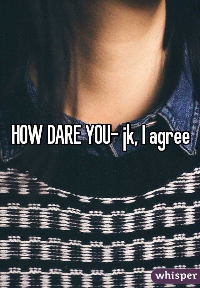 HOW DARE YOU- jk, I agree