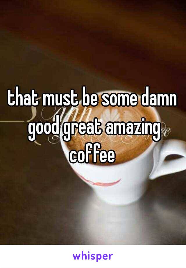 that must be some damn good great amazing coffee 