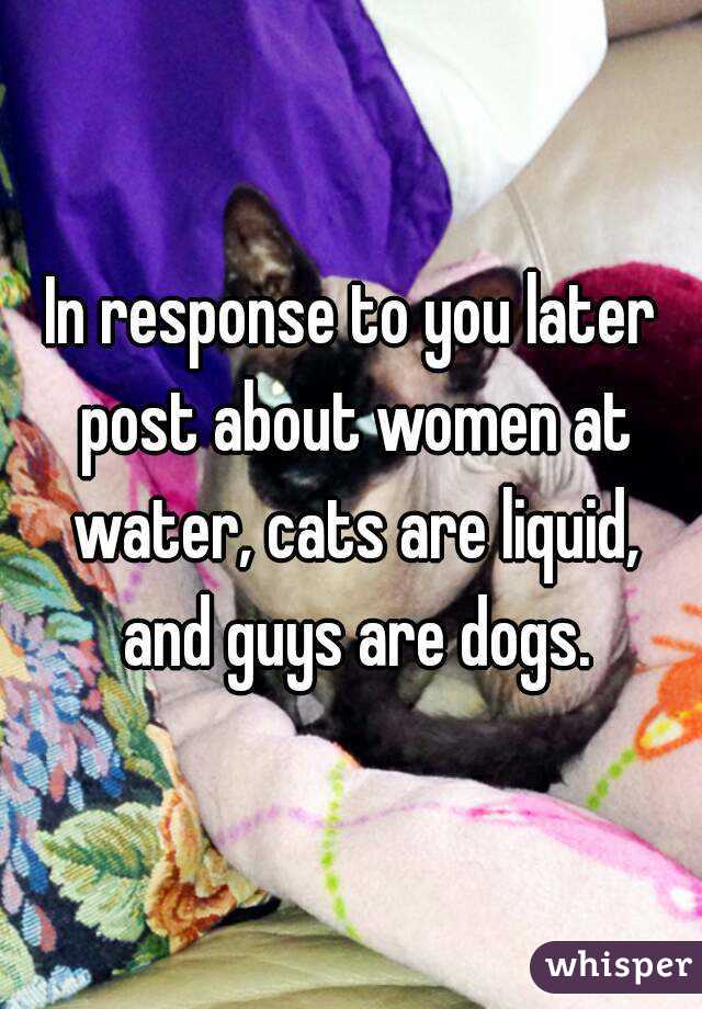 In response to you later post about women at water, cats are liquid, and guys are dogs.