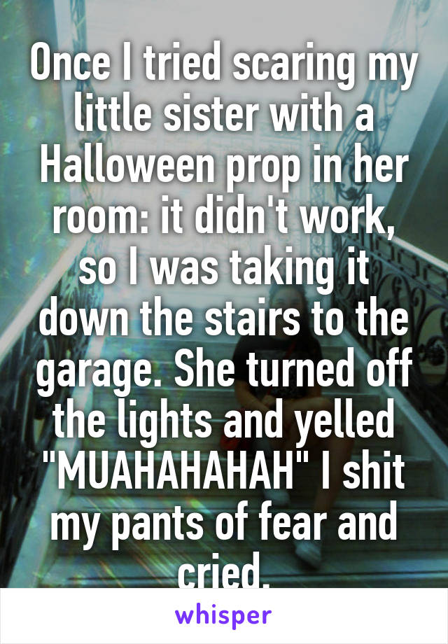Once I tried scaring my little sister with a Halloween prop in her room: it didn't work, so I was taking it down the stairs to the garage. She turned off the lights and yelled "MUAHAHAHAH" I shit my pants of fear and cried.