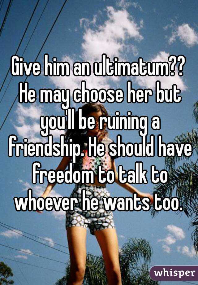 Give him an ultimatum?? He may choose her but you'll be ruining a friendship. He should have freedom to talk to whoever he wants too. 