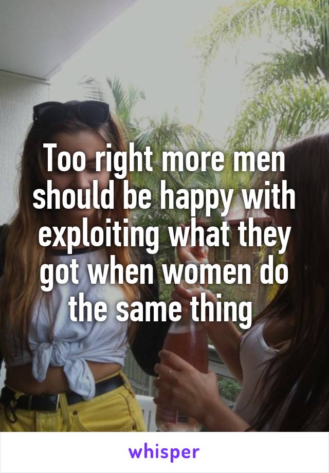 Too right more men should be happy with exploiting what they got when women do the same thing 