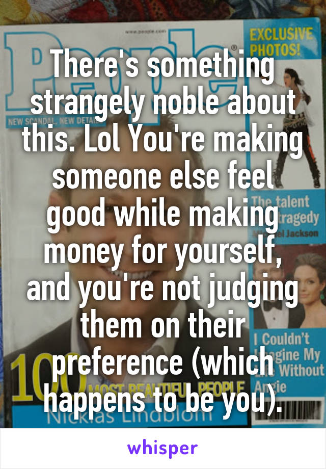 There's something strangely noble about this. Lol You're making someone else feel good while making money for yourself, and you're not judging them on their preference (which happens to be you).