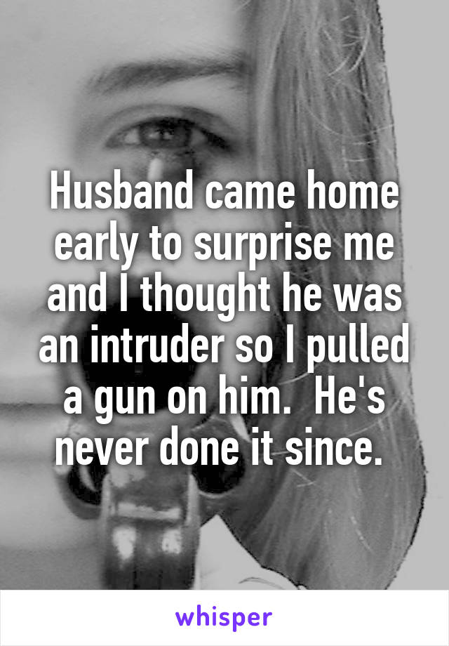 Husband came home early to surprise me and I thought he was an intruder so I pulled a gun on him.  He's never done it since. 