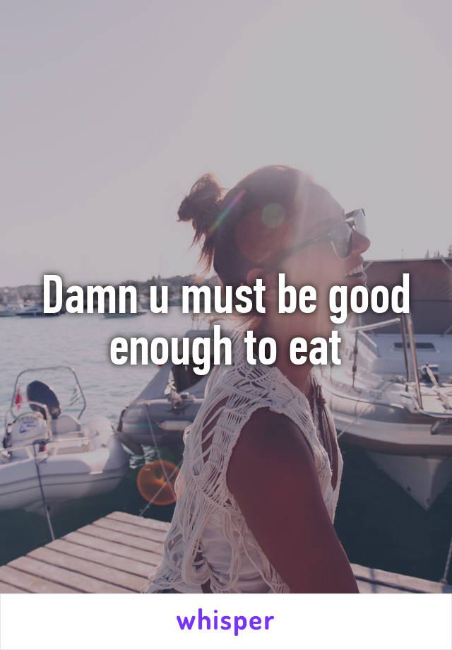 Damn u must be good enough to eat