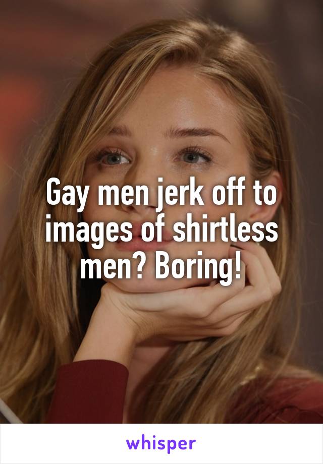 Gay men jerk off to images of shirtless men? Boring!
