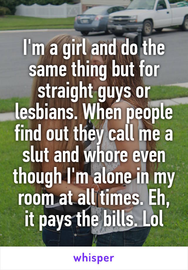I'm a girl and do the same thing but for straight guys or lesbians. When people find out they call me a slut and whore even though I'm alone in my room at all times. Eh, it pays the bills. Lol
