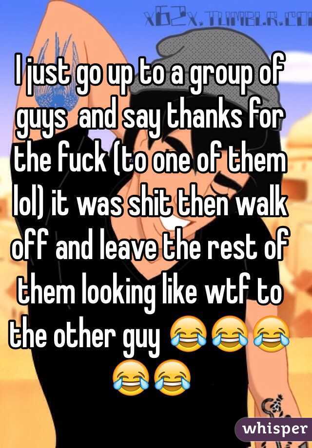I just go up to a group of guys  and say thanks for the fuck (to one of them lol) it was shit then walk off and leave the rest of them looking like wtf to the other guy 😂😂😂😂😂