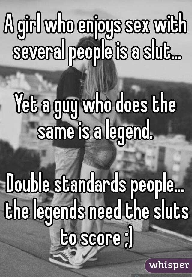 A girl who enjoys sex with several people is a slut...

Yet a guy who does the same is a legend. 

Double standards people... the legends need the sluts to score ;)

