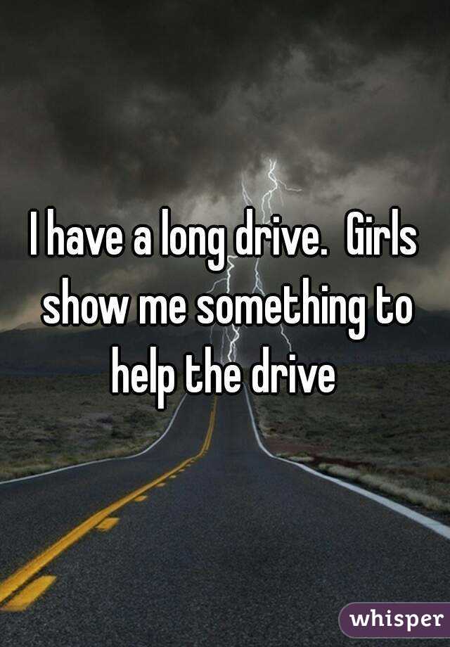 I have a long drive.  Girls show me something to help the drive 