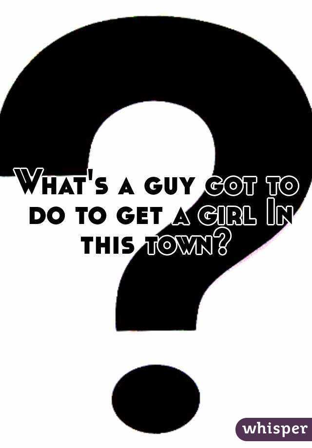 What's a guy got to do to get a girl In this town? 
