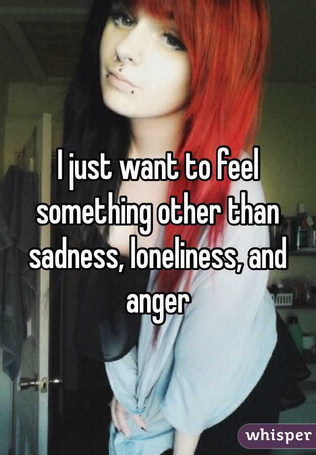 I just want to feel something other than sadness, loneliness, and anger