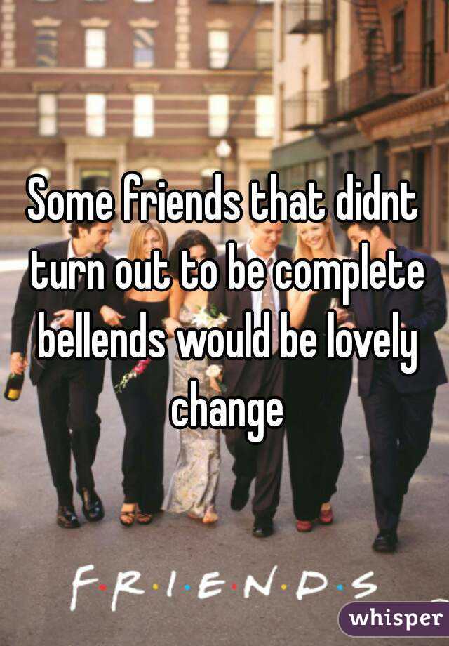 Some friends that didnt turn out to be complete bellends would be lovely change