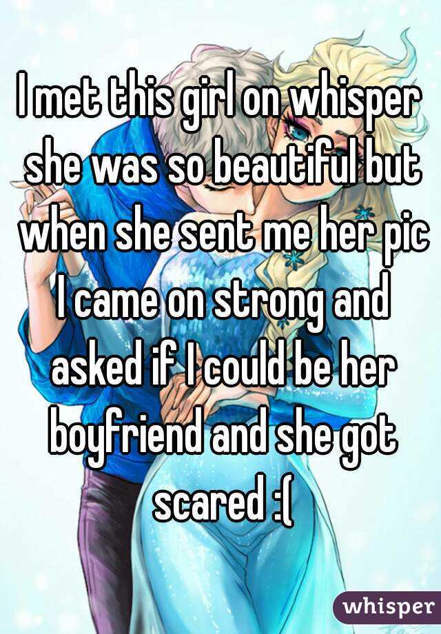 I met this girl on whisper she was so beautiful but when she sent me her pic I came on strong and asked if I could be her boyfriend and she got scared :(