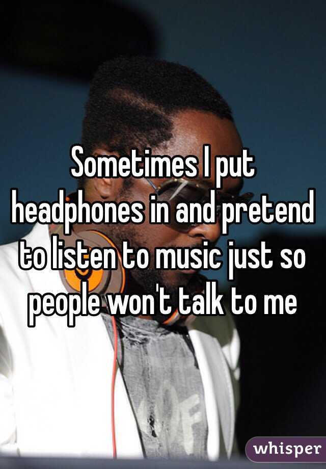 Sometimes I put headphones in and pretend to listen to music just so people won't talk to me