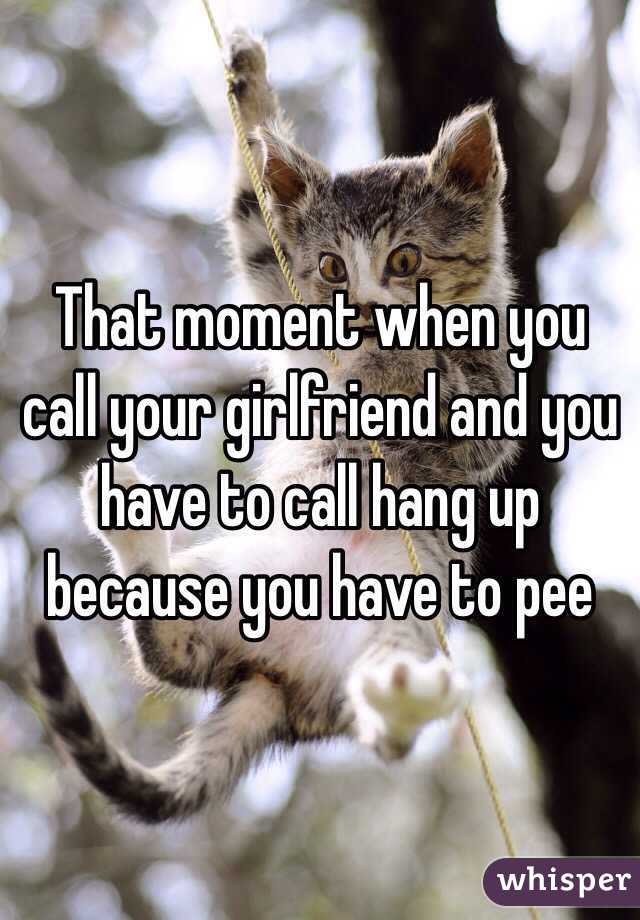 That moment when you call your girlfriend and you have to call hang up because you have to pee