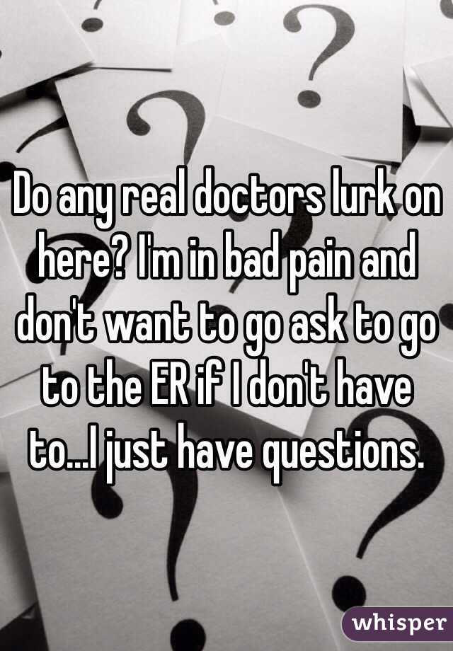 Do any real doctors lurk on here? I'm in bad pain and don't want to go ask to go to the ER if I don't have to...I just have questions. 