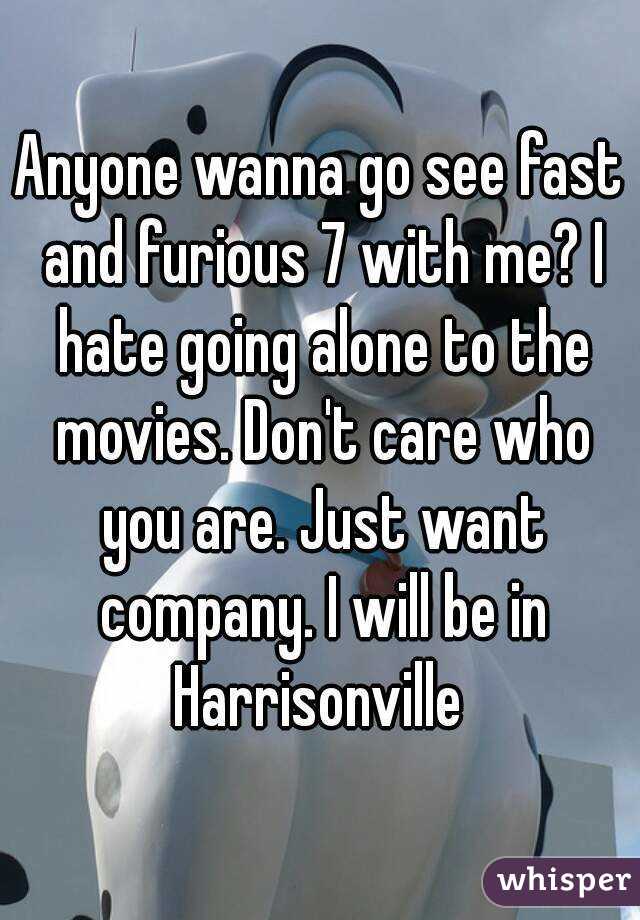 Anyone wanna go see fast and furious 7 with me? I hate going alone to the movies. Don't care who you are. Just want company. I will be in Harrisonville 