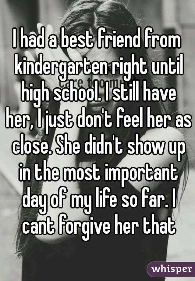 I had a best friend from kindergarten right until high school. I still have her, I just don't feel her as close. She didn't show up in the most important day of my life so far. I cant forgive her that