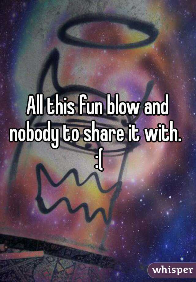 All this fun blow and nobody to share it with.   :(