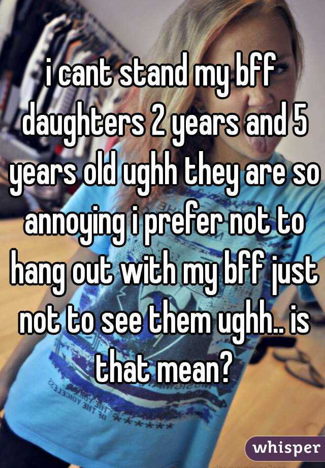 i cant stand my bff daughters 2 years and 5 years old ughh they are so annoying i prefer not to hang out with my bff just not to see them ughh.. is that mean?