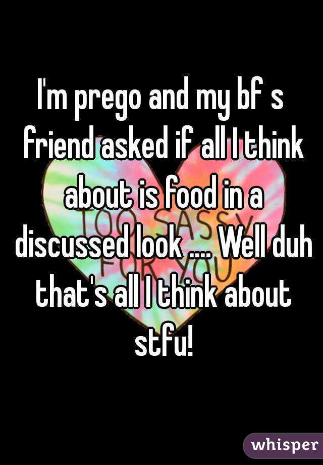 I'm prego and my bf s friend asked if all I think about is food in a discussed look .... Well duh that's all I think about stfu!