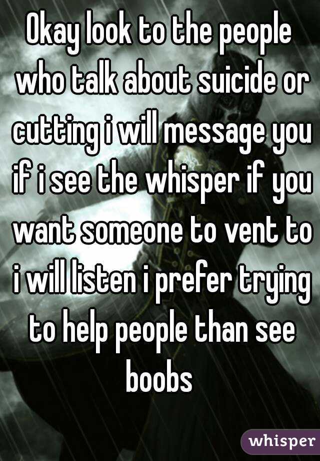 Okay look to the people who talk about suicide or cutting i will message you if i see the whisper if you want someone to vent to i will listen i prefer trying to help people than see boobs 