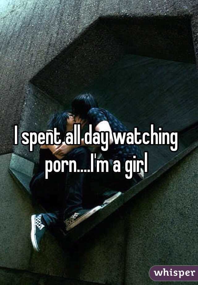 I spent all day watching porn....I'm a girl