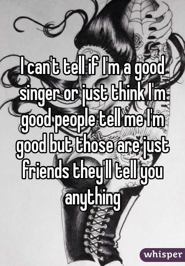 I can't tell if I'm a good singer or just think I'm good people tell me I'm good but those are just friends they'll tell you anything 
