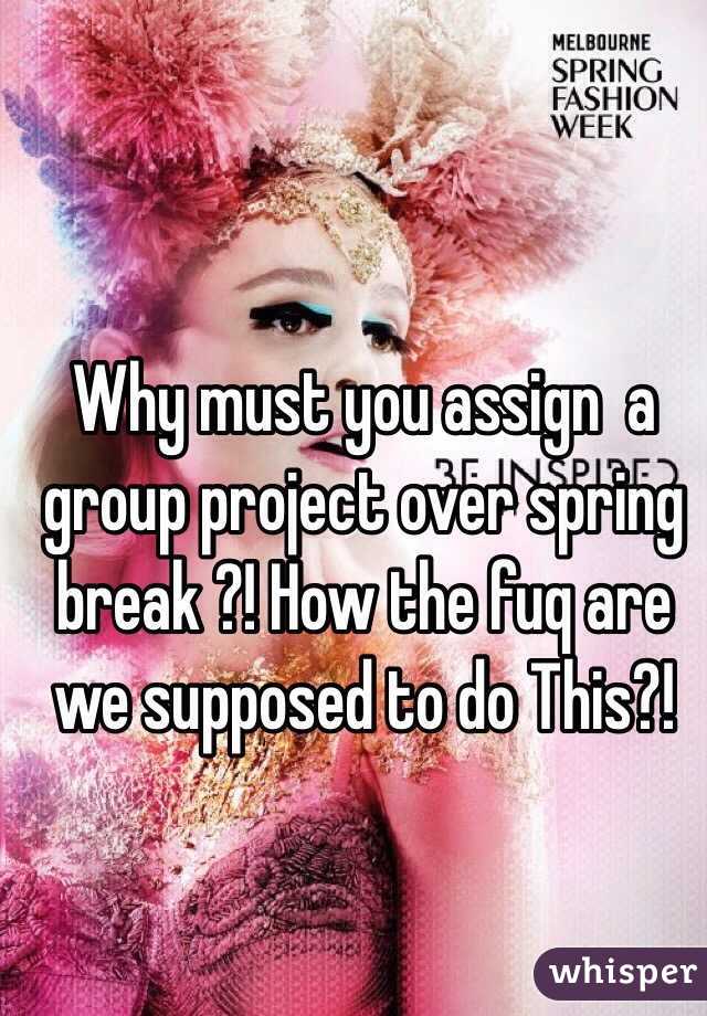 Why must you assign  a group project over spring break ?! How the fuq are we supposed to do This?! 