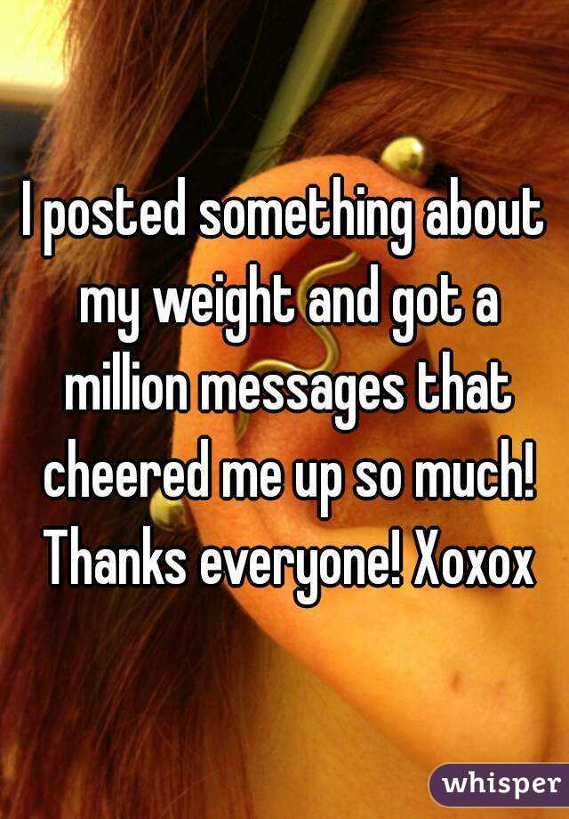 I posted something about my weight and got a million messages that cheered me up so much! Thanks everyone! Xoxox