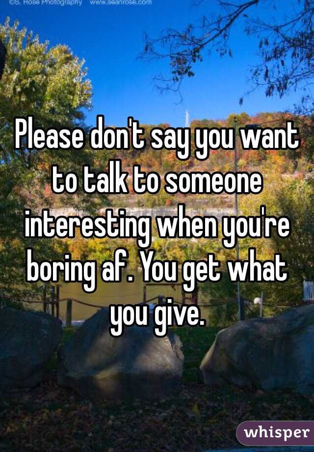 Please don't say you want to talk to someone interesting when you're boring af. You get what you give. 