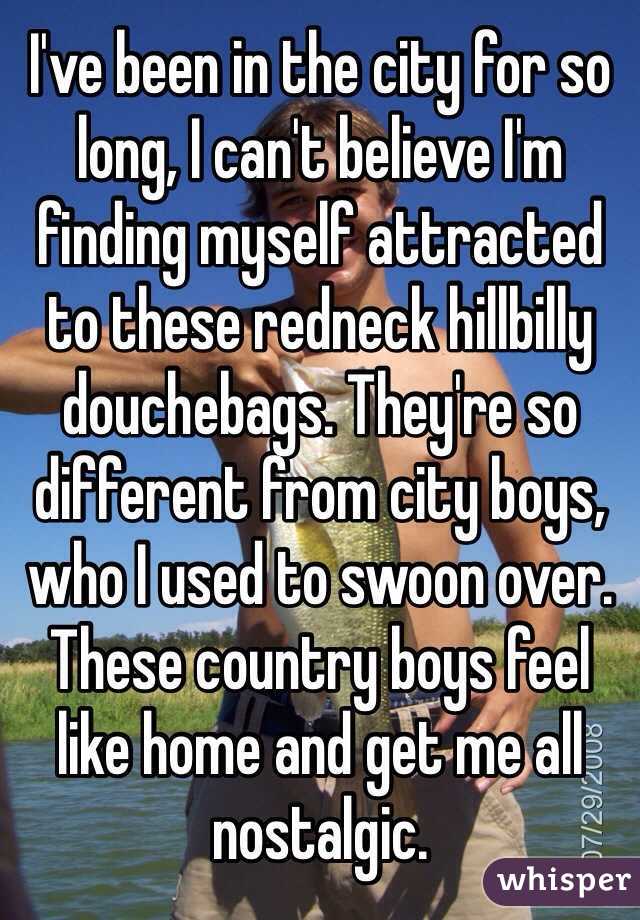 I've been in the city for so long, I can't believe I'm finding myself attracted to these redneck hillbilly douchebags. They're so different from city boys, who I used to swoon over. These country boys feel like home and get me all nostalgic. 