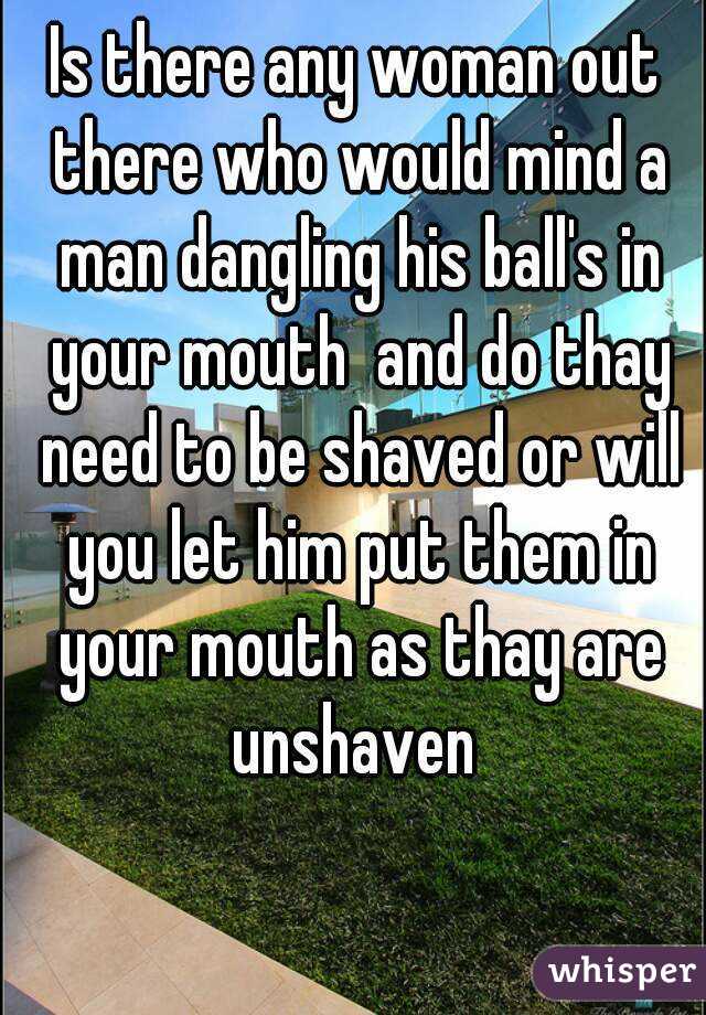 Is there any woman out there who would mind a man dangling his ball's in your mouth  and do thay need to be shaved or will you let him put them in your mouth as thay are unshaven 