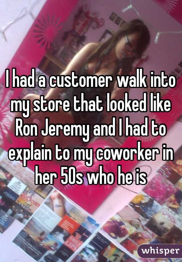I had a customer walk into my store that looked like Ron Jeremy and I had to explain to my coworker in her 50s who he is