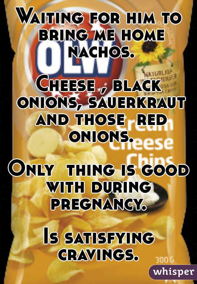 Waiting for him to bring me home nachos.

Cheese , black onions, sauerkraut and those  red onions.

Only  thing is good with during  pregnancy. 

Is satisfying cravings. 