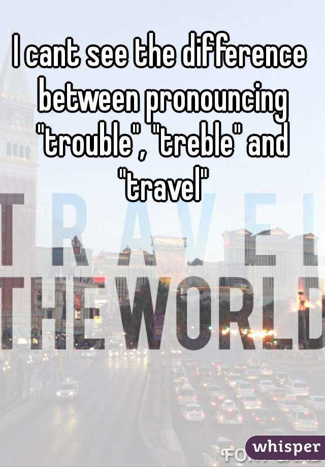 I cant see the difference between pronouncing "trouble", "treble" and "travel"