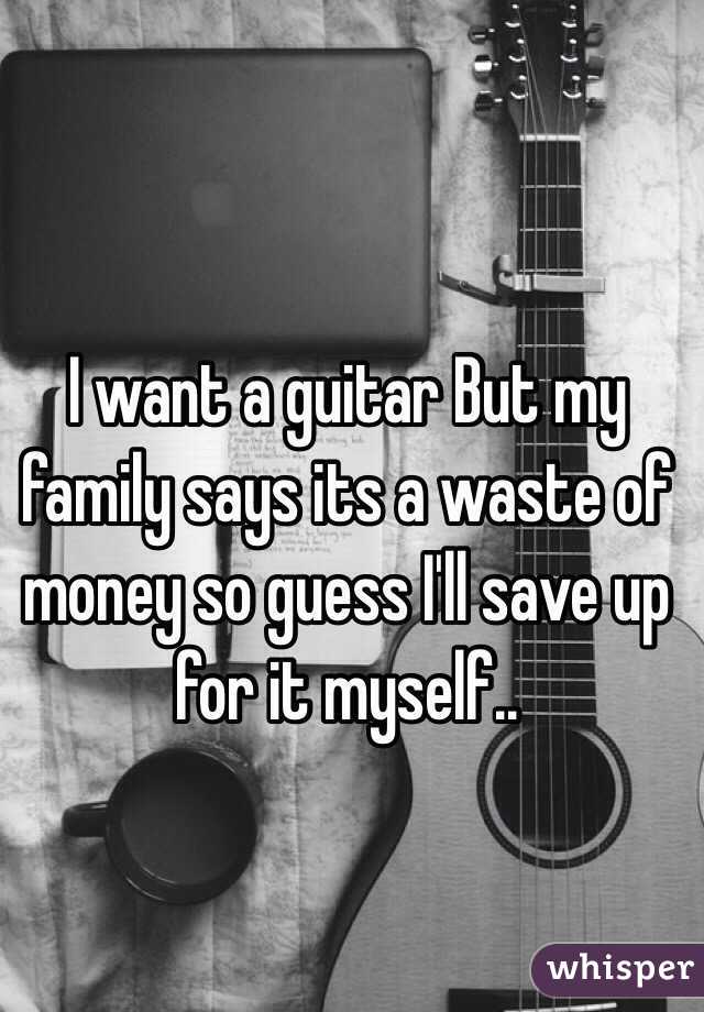 I want a guitar But my family says its a waste of money so guess I'll save up for it myself..