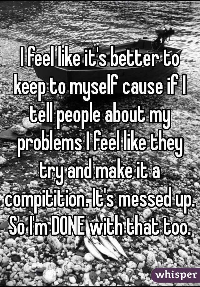 I feel like it's better to keep to myself cause if I tell people about my problems I feel like they try and make it a compitition. It's messed up. So I'm DONE with that too.