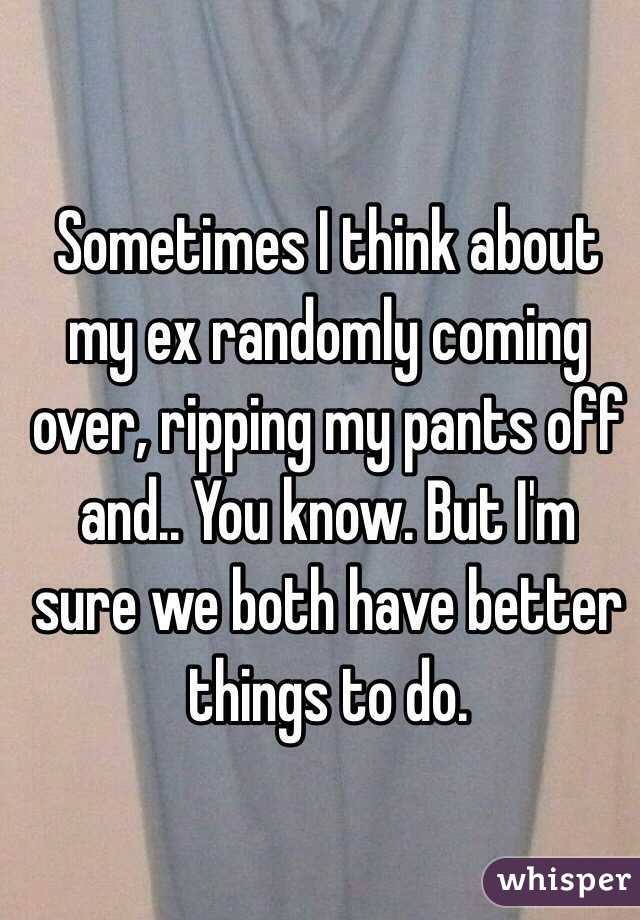 Sometimes I think about my ex randomly coming over, ripping my pants off and.. You know. But I'm sure we both have better things to do.