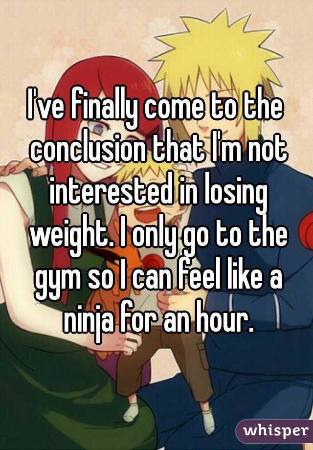 I've finally come to the conclusion that I'm not interested in losing weight. I only go to the gym so I can feel like a ninja for an hour.
