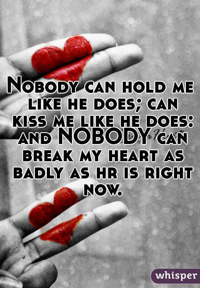 Nobody can hold me like he does; can kiss me like he does: and NOBODY can break my heart as badly as hr is right now.
