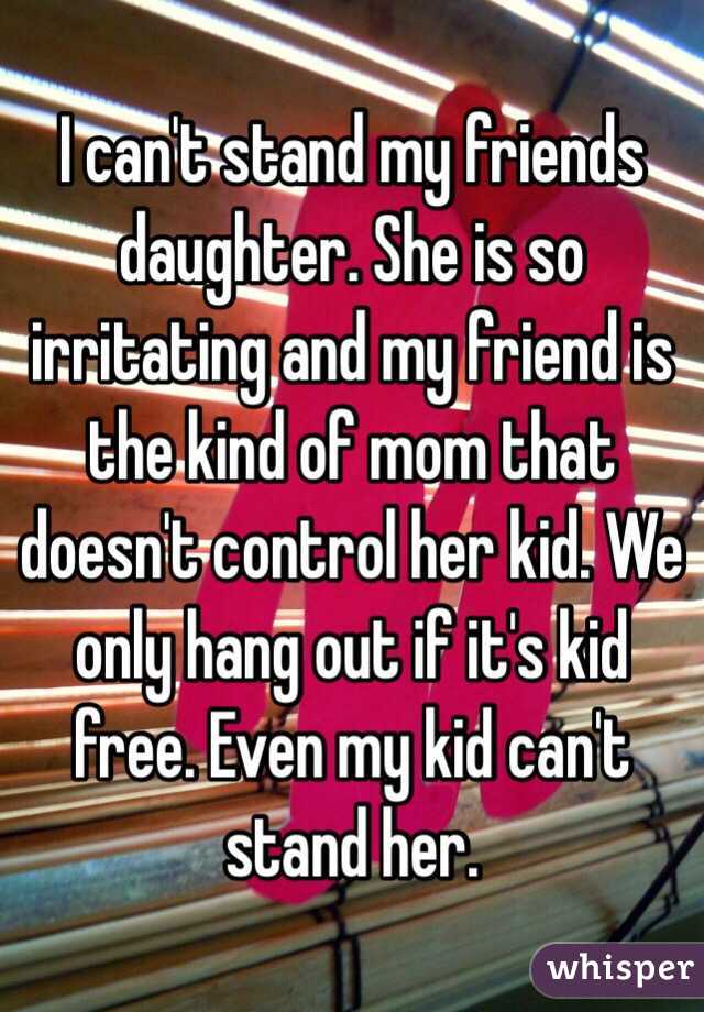 I can't stand my friends daughter. She is so irritating and my friend is the kind of mom that doesn't control her kid. We only hang out if it's kid free. Even my kid can't stand her. 
