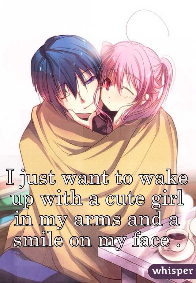 I just want to wake up with a cute girl in my arms and a smile on my face .