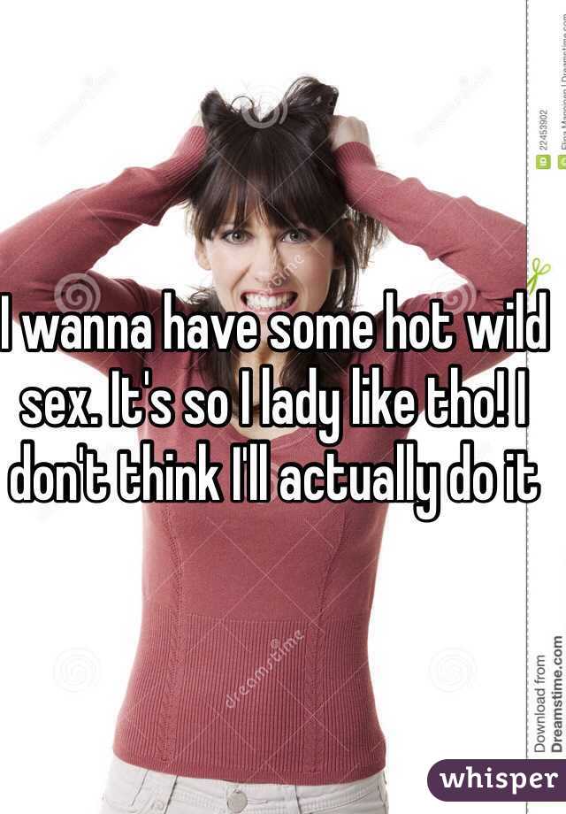 I wanna have some hot wild sex. It's so I lady like tho! I don't think I'll actually do it